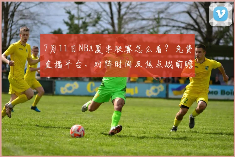7月11日NBA夏季联赛怎么看?免费直播平台、对阵时间及焦点战前瞻全攻略
