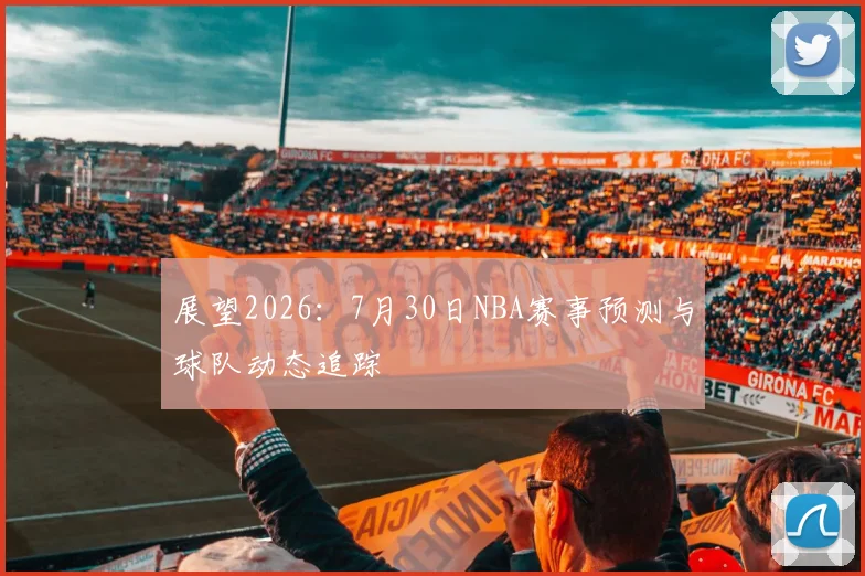 展望2026：7月30日NBA赛事预测与球队动态追踪