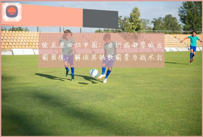 徐正源回归中国：分析成都蓉城当前困境，解读其执教前景与战术打法
