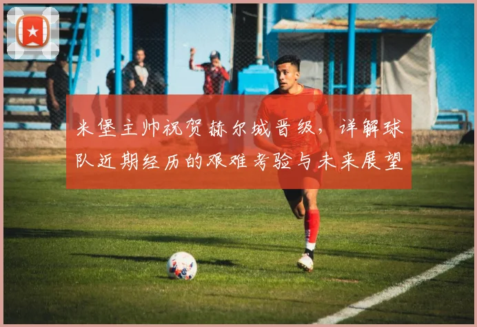 米堡主帅祝贺赫尔城晋级,详解球队近期经历的艰难考验与未来展望