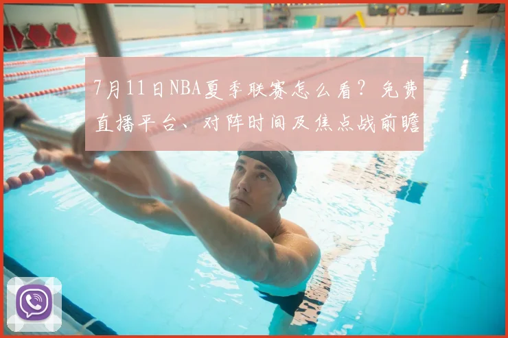 7月11日NBA夏季联赛怎么看？免费直播平台、对阵时间及焦点战前瞻全攻略